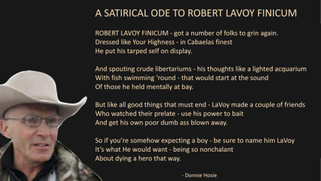 A SATIRICAL ODE TO ROBERT LAVOY FINICUM_ ROBERT LAVOY FINICUM - got a number of folks to grin again. Dressed like Your Highness - in Cabaelas finest he put his tarped self on display. And spouting crude libertariums - his thoughts like a lighted acquarium With fish swimming ‘round - that would start at the sound Of those he held mentally at bay. But like all good things that must end - LaVoy made a couple of friends Who watched their prelate - use his power to bait And get his own poor dumb ass blown away. So if you’re somehow expecting a boy - be sure to name him LaVoy It’s what He would want - being so nonchalant About dying a hero that way. (Donnie Hosie)
